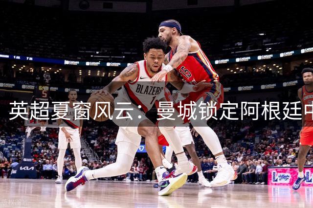 英超夏窗风云：曼城锁定阿根廷中场 北伦敦双雄抢人战升级