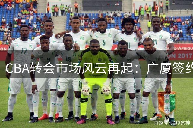 CBA转会市场风云再起：广厦签约欧洲内线 赵柏清东渡日本引热议